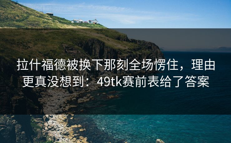 拉什福德被换下那刻全场愣住，理由更真没想到：49tk赛前表给了答案