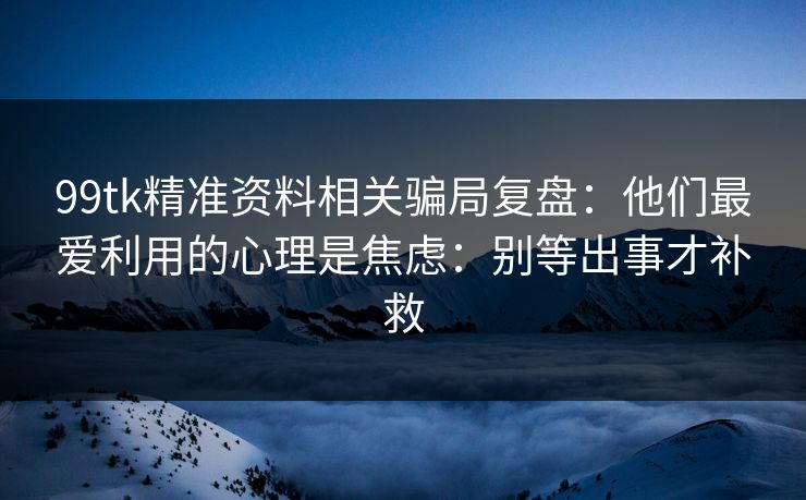 99tk精准资料相关骗局复盘：他们最爱利用的心理是焦虑：别等出事才补救