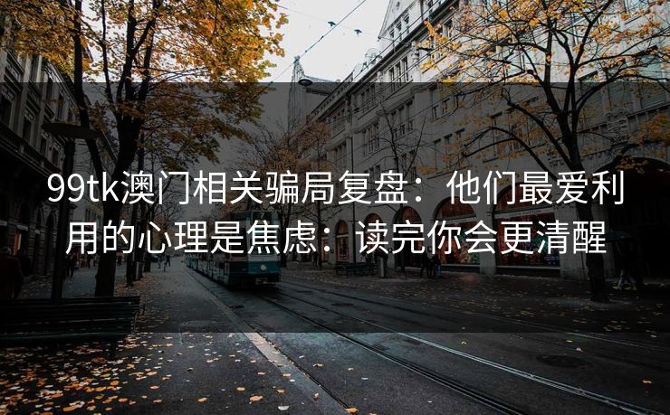 99tk澳门相关骗局复盘：他们最爱利用的心理是焦虑：读完你会更清醒
