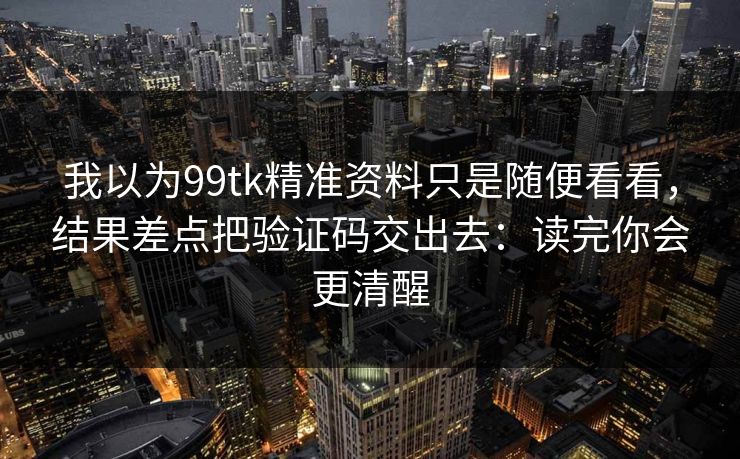 我以为99tk精准资料只是随便看看，结果差点把验证码交出去：读完你会更清醒
