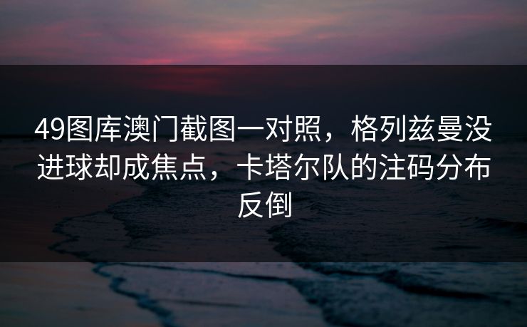 49图库澳门截图一对照，格列兹曼没进球却成焦点，卡塔尔队的注码分布反倒