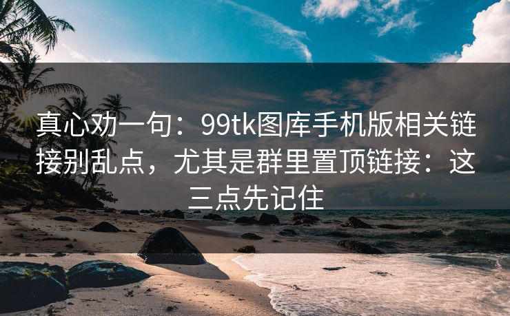 真心劝一句：99tk图库手机版相关链接别乱点，尤其是群里置顶链接：这三点先记住