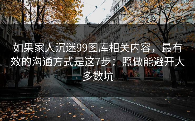 如果家人沉迷99图库相关内容，最有效的沟通方式是这7步：照做能避开大多数坑