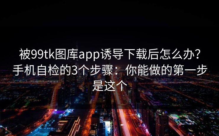 被99tk图库app诱导下载后怎么办？手机自检的3个步骤：你能做的第一步是这个