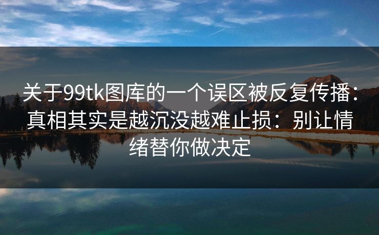 关于99tk图库的一个误区被反复传播：真相其实是越沉没越难止损：别让情绪替你做决定