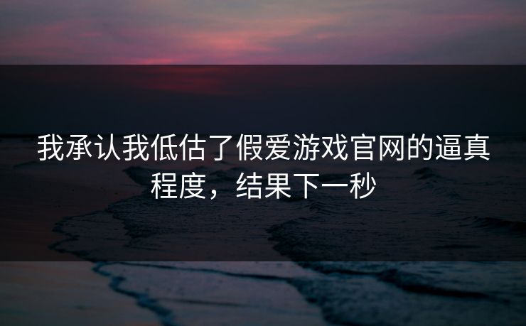 我承认我低估了假爱游戏官网的逼真程度，结果下一秒