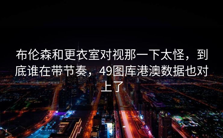布伦森和更衣室对视那一下太怪，到底谁在带节奏，49图库港澳数据也对上了